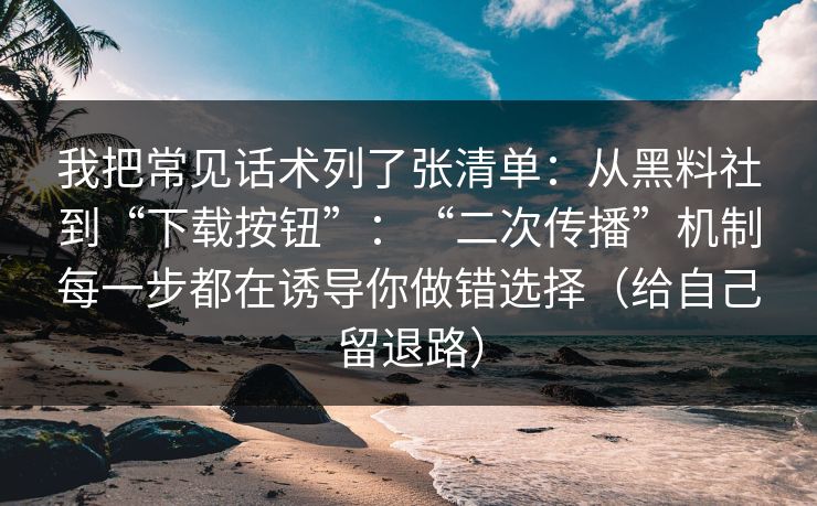 我把常见话术列了张清单：从黑料社到“下载按钮”：“二次传播”机制每一步都在诱导你做错选择（给自己留退路）