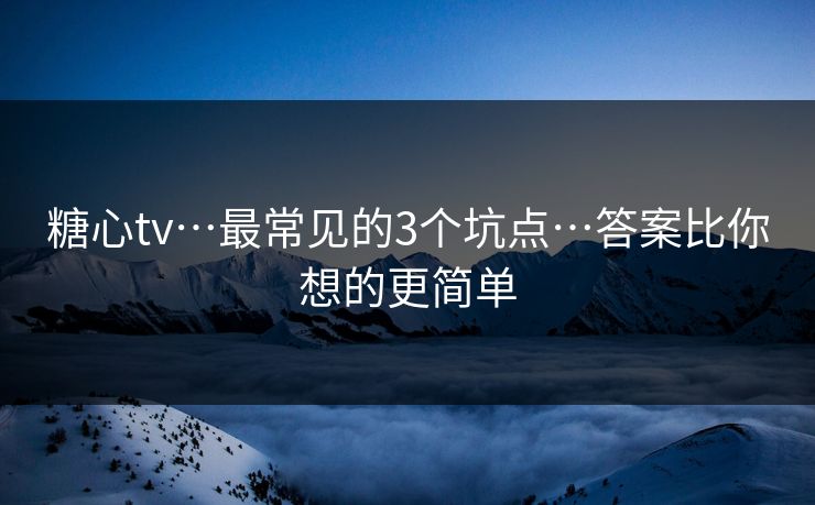 糖心tv…最常见的3个坑点…答案比你想的更简单