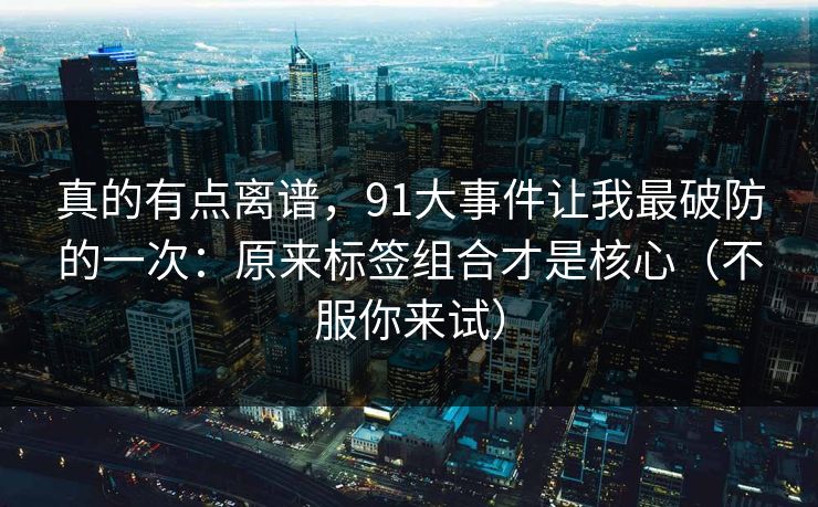 真的有点离谱，91大事件让我最破防的一次：原来标签组合才是核心（不服你来试）