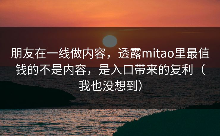 朋友在一线做内容，透露mitao里最值钱的不是内容，是入口带来的复利（我也没想到）
