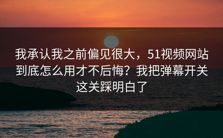 我承认我之前偏见很大，51视频网站到底怎么用才不后悔？我把弹幕开关这关踩明白了