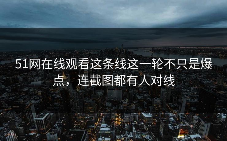 51网在线观看这条线这一轮不只是爆点，连截图都有人对线