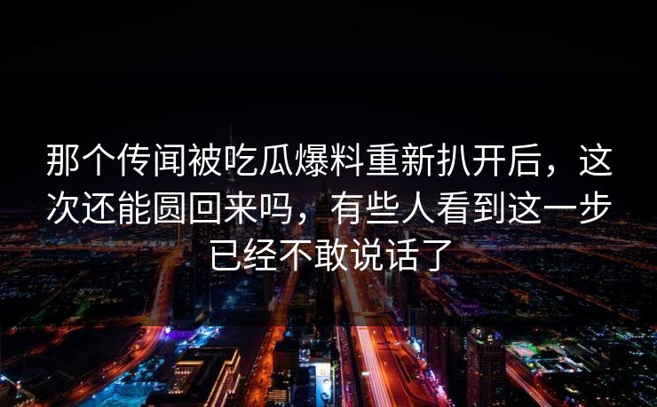 那个传闻被吃瓜爆料重新扒开后，这次还能圆回来吗，有些人看到这一步已经不敢说话了