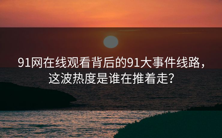 91网在线观看背后的91大事件线路，这波热度是谁在推着走？