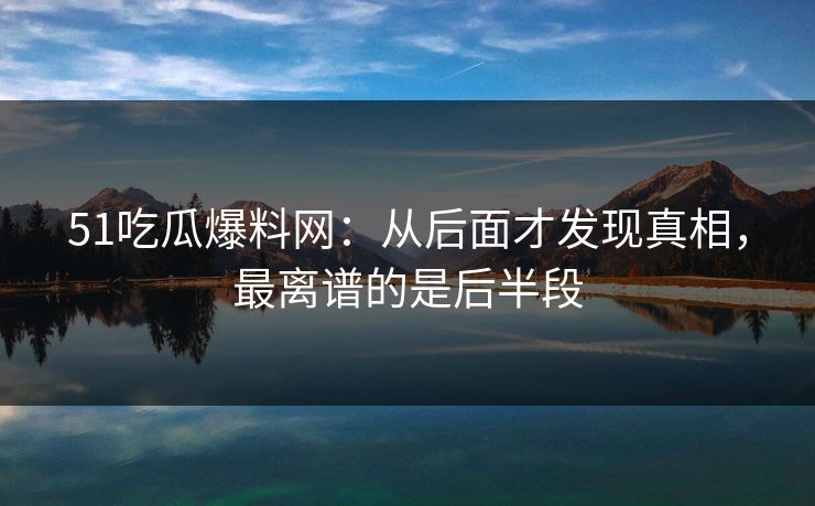 51吃瓜爆料网：从后面才发现真相，最离谱的是后半段