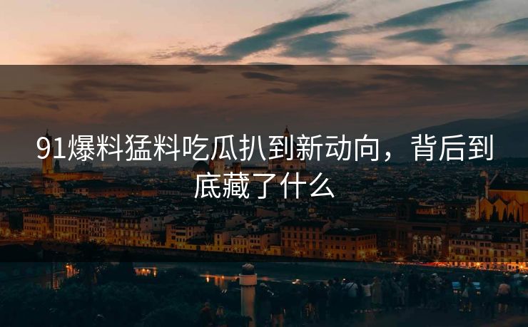 91爆料猛料吃瓜扒到新动向，背后到底藏了什么